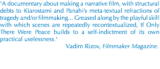 "A documentary about making a narrative film, with structural debts to Kiarostami and Panahi’s meta-textual refractions of tragedy and/or filmmaking... Greased along by the playful skill with which scenes are repeatedly recontextualized, If Only There Were Peace builds to a self-indictment of its own practical uselessness." Vadim Rizov, Filmmaker Magazine.