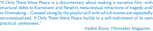 "If Only There Were Peace is a documentary about making a narrative film, with structural debts to Kiarostami and Panahi’s meta-textual refractions of tragedy and/or filmmaking... Greased along by the playful skill with which scenes are repeatedly recontextualized, If Only There Were Peace builds to a self-indictment of its own practical uselessness." - Vadim Rizov, Filmmaker Magazine.
