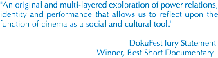 "An original and multi-layered exploration of power relations, identity and performance that allows us to reflect upon the function of cinema as a social and cultural tool." DokuFest Jury Statement Winner, Best Short Documentary